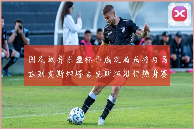 国足放弃东盟杯已成定局或将与乌兹别克斯坦塔吉克斯坦进行热身赛